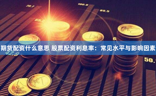 期货配资什么意思 股票配资利息率：常见水平与影响因素