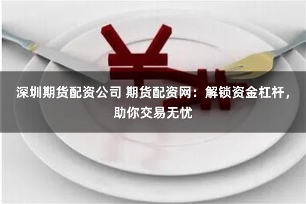 深圳期货配资公司 期货配资网：解锁资金杠杆，助你交易无忧