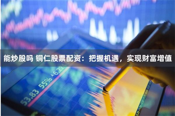 能炒股吗 铜仁股票配资：把握机遇，实现财富增值