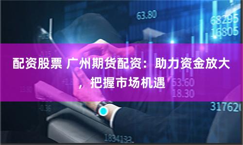 配资股票 广州期货配资：助力资金放大，把握市场机遇