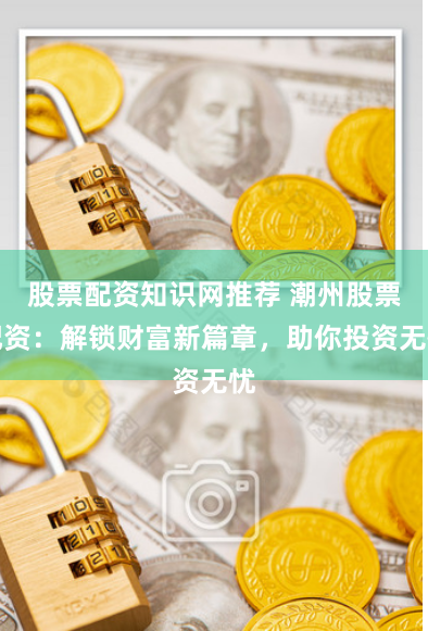 股票配资知识网推荐 潮州股票配资：解锁财富新篇章，助你投资无忧